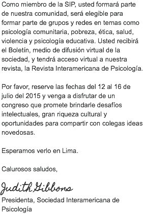 Como miembro de la SIP, usted formará parte de nuestra comunidad, será elegible para formar parte de grupos y redes en temas como psicología comunitaria, pobreza, ética, salud, violencia y psicología educativa. Usted recibirá el Boletín, medio de difusión virtual de la sociedad, y tendrá acceso virtual a nuestra revista, la Revista Interamericana de Psicología. Por favor, reserve las fechas del 12 al 16 de julio del 2015 y venga a disfrutar de un congreso que promete brindarle desafíos intelectuales, gran riqueza cultural y oportunidades para compartir con colegas ideas novedosas. Esperamos verlo en Lima. Calurosos saludos, Judith Gibbons
Presidenta, Sociedad Interamericana de Psicología