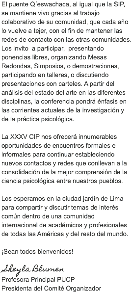 El puente Q´eswachaca, al igual que la SIP, se mantiene vivo gracias al trabajo colaborativo de su comunidad, que cada año lo vuelve a tejer, con el fin de mantener las redes de contacto con las otras comunidades. Los invito a participar, presentando ponencias libres, organizando Mesas Redondas, Simposios, o demostraciones, participando en talleres, o discutiendo presentaciones con carteles. A partir del análisis del estado del arte en las diferentes disciplinas, la conferencia pondrá énfasis en las corrientes actuales de la investigación y de la práctica psicológica. La XXXV CIP nos ofrecerá innumerables oportunidades de encuentros formales e informales para continuar estableciendo nuevos contactos y redes que conllevan a la consolidación de la mejor comprensión de la ciencia psicológica entre nuestros pueblos. Los esperamos en la ciudad jardín de Lima para compartir y discutir temas de interés común dentro de una comunidad internacional de académicos y profesionales de todas las Américas y del resto del mundo. ¡Sean todos bienvenidos! Sheyla Blumen
Profesora Principal PUCP
Presidenta del Comité Organizador